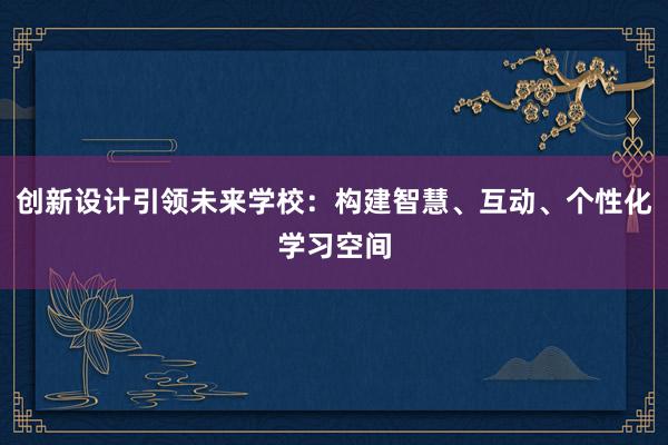 创新设计引领未来学校：构建智慧、互动、个性化学习空间