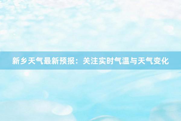 新乡天气最新预报：关注实时气温与天气变化