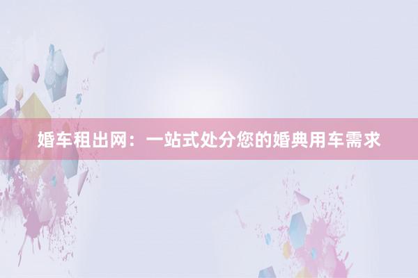 婚车租出网：一站式处分您的婚典用车需求